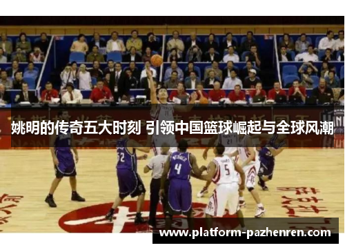 姚明的传奇五大时刻 引领中国篮球崛起与全球风潮 姚明的传奇五大时刻 引领中国篮球崛起与全球风潮