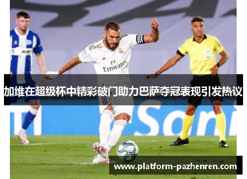 加维在超级杯中精彩破门助力巴萨夺冠表现引发热议