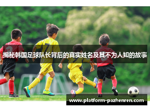 揭秘韩国足球队长背后的真实姓名及其不为人知的故事