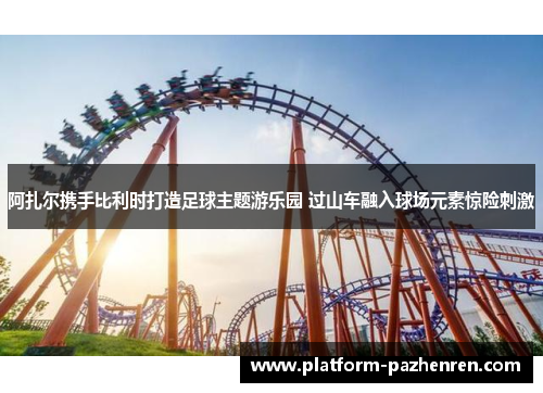 阿扎尔携手比利时打造足球主题游乐园 过山车融入球场元素惊险刺激